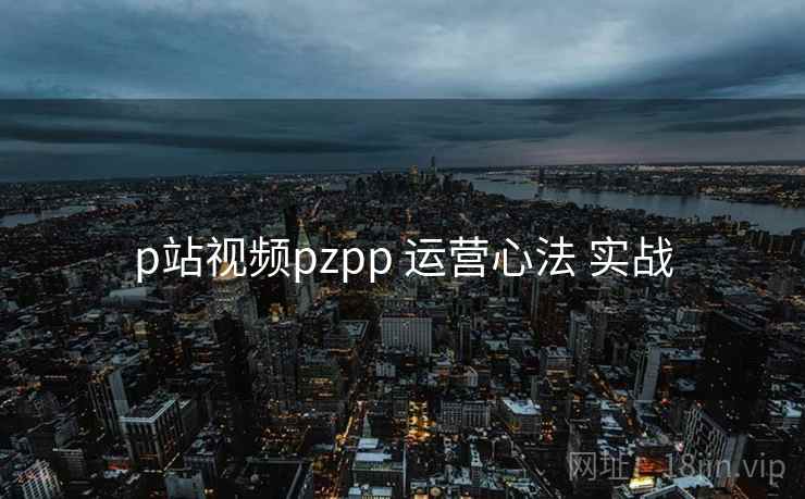 p站视频pzpp 运营心法 实战