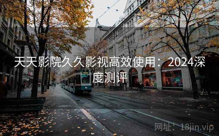 天天影院久久影视高效使用：2024深度测评