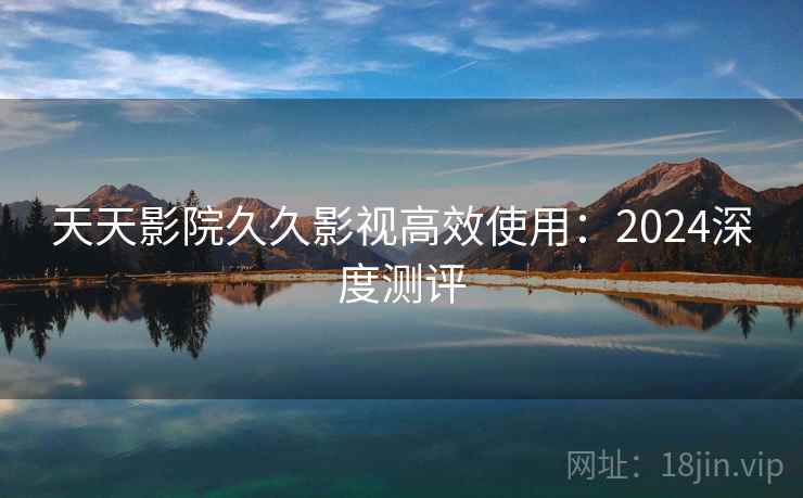 天天影院久久影视高效使用：2024深度测评