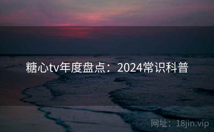 糖心tv年度盘点：2024常识科普