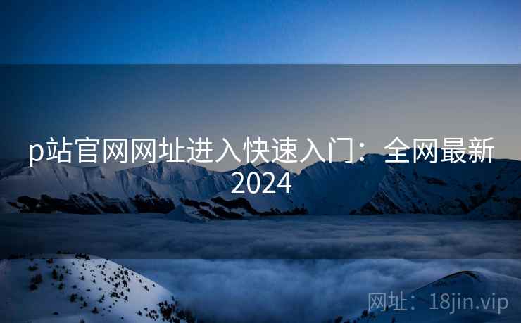 p站官网网址进入快速入门：全网最新2024