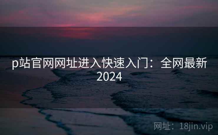 p站官网网址进入快速入门：全网最新2024