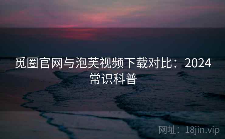 觅圈官网与泡芙视频下载对比：2024常识科普