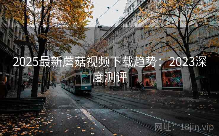 2025最新蘑菇视频下载趋势：2023深度测评