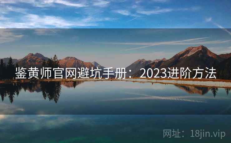 鉴黄师官网避坑手册:2023进阶方法 鉴黄师官网避坑手册:2023进阶方法