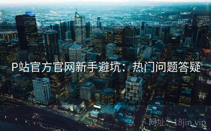 P站官方官网新手避坑：热门问题答疑