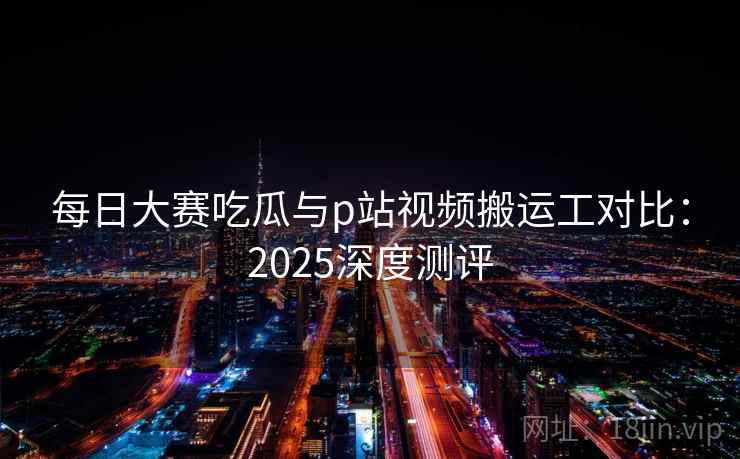 每日大赛吃瓜与p站视频搬运工对比：2025深度测评