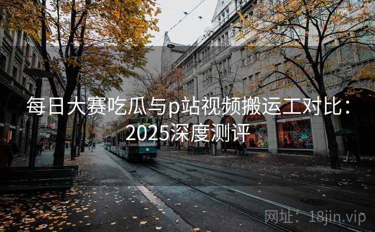 每日大赛吃瓜与p站视频搬运工对比：2025深度测评