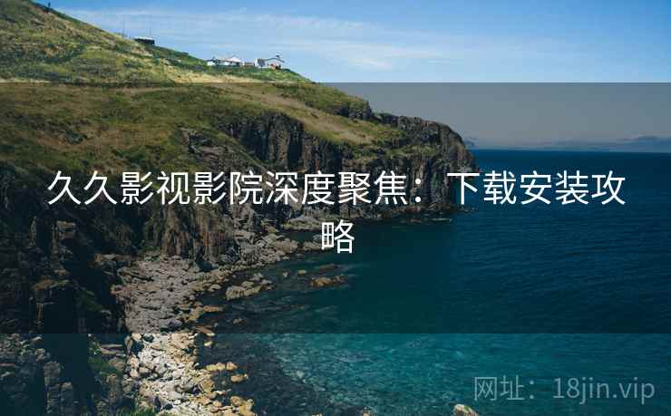 久久影视影院深度聚焦：下载安装攻略