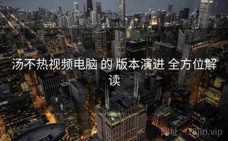 汤不热视频电脑 的 版本演进 全方位解读