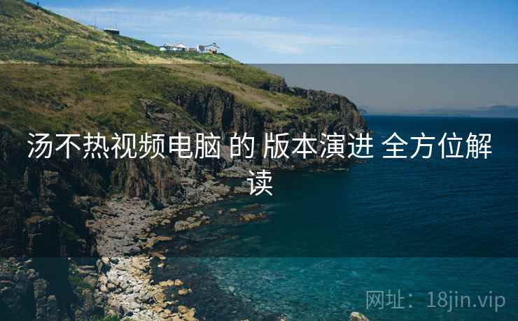 汤不热视频电脑 的 版本演进 全方位解读